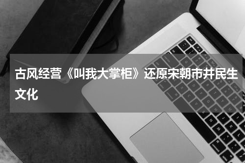 古风经营《叫我大掌柜》还原宋朝市井民生文化