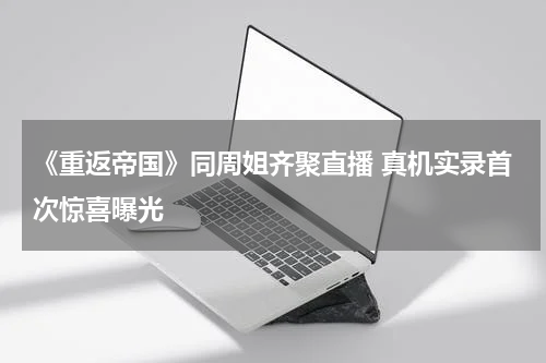 《重返帝国》同周姐齐聚直播 真机实录首次惊喜曝光