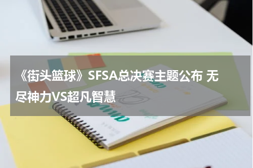 《街头篮球》SFSA总决赛主题公布 无尽神力VS超凡智慧