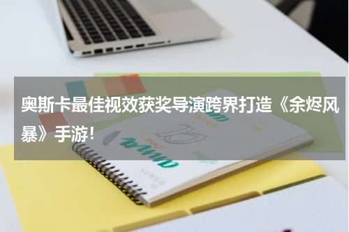 奥斯卡最佳视效获奖导演跨界打造《余烬风暴》手游！
