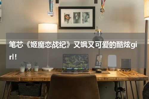 笔芯《姬魔恋战纪》又飒又可爱的酷炫girl！