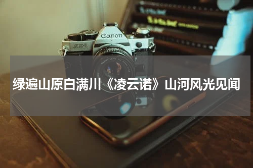 绿遍山原白满川《凌云诺》山河风光见闻