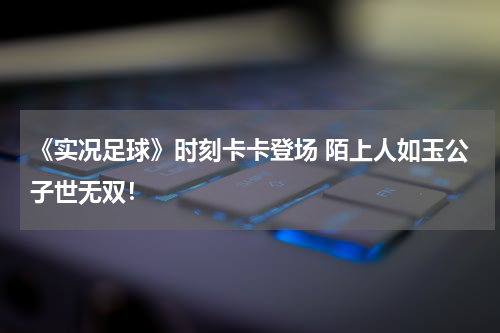 《实况足球》时刻卡卡登场 陌上人如玉公子世无双！