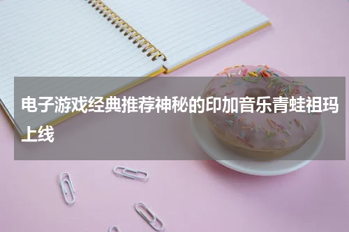 电子游戏经典推荐神秘的印加音乐青蛙祖玛上线