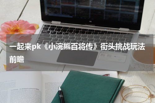 一起来pk《小浣熊百将传》街头挑战玩法前瞻