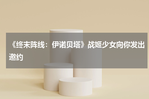 《终末阵线：伊诺贝塔》战姬少女向你发出邀约