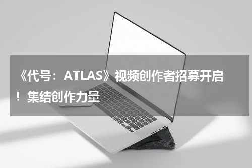 《代号：ATLAS》视频创作者招募开启！集结创作力量