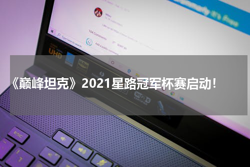 《巅峰坦克》2021星路冠军杯赛启动！