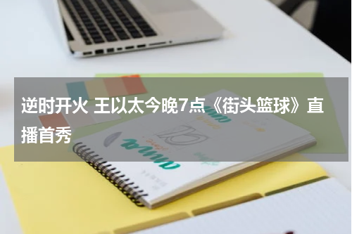逆时开火 王以太今晚7点《街头篮球》直播首秀