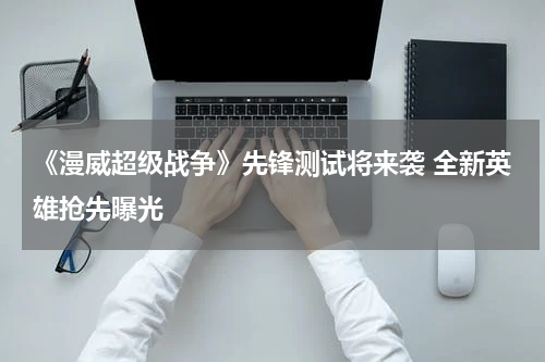 《漫威超级战争》先锋测试将来袭 全新英雄抢先曝光