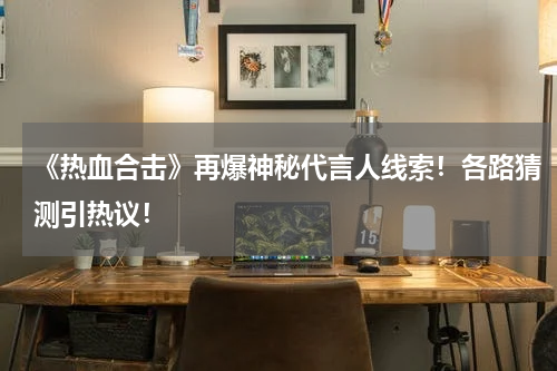 《热血合击》再爆神秘代言人线索！各路猜测引热议！