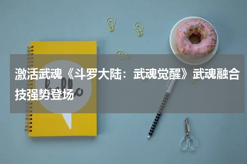 激活武魂《斗罗大陆：武魂觉醒》武魂融合技强势登场
