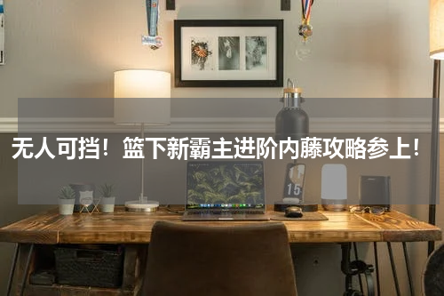 无人可挡！篮下新霸主进阶内藤攻略参上！