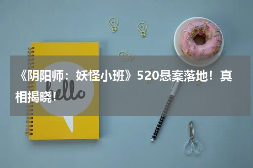 《阴阳师：妖怪小班》520悬案落地！真相揭晓！