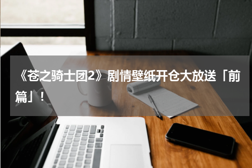 《苍之骑士团2》剧情壁纸开仓大放送「前篇」！