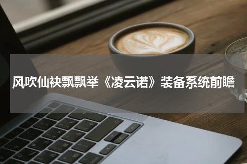 风吹仙袂飘飘举《凌云诺》装备系统前瞻