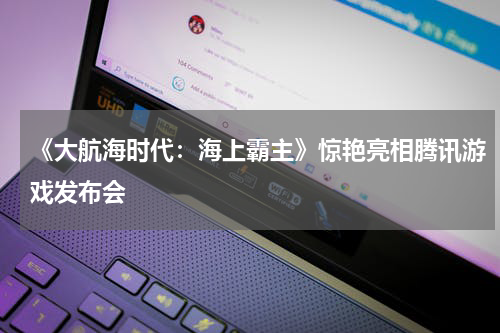 《大航海时代:海上霸主》惊艳亮相腾讯游戏发布会