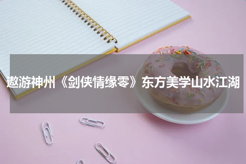 遨游神州《剑侠情缘零》东方美学山水江湖