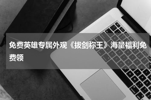 免费英雄专属外观《拔剑称王》海量福利免费领